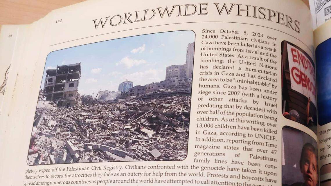 A passage in a school yearbook reads: "Since October 8, 2023 over 24,000 Palestinian civilians in Gaza have been killed as a result of bombings from Israel and the United States. As a result of the bombing, the United Nations has declared a humanitarian crisis in Gaza and has declared the area to be 'uninhabitable' by humans. Gaza has been under siege since 2007 (with a history of other attacks by Israel predating that by decades) with over half of the population being children. As of this writing, over 13,600 children have been killed in Gaza, according to UNICEF. Reporting from Time magazine states that over 47 generations of Palestinian family lines have been completely wiped off the Palestinian Civil Registry. Civilians confronted with the genocide have taken it upon themselves to record the atrocities they face as an outcry for help from the world. Protests and boycotts have spread among numerous countries as people around the world have attempted to call attention to the genocide, which many public officials have tried to silence or explain away. Trends across social media have urging officials to call for a ceasefire from both sides of the conflict."
