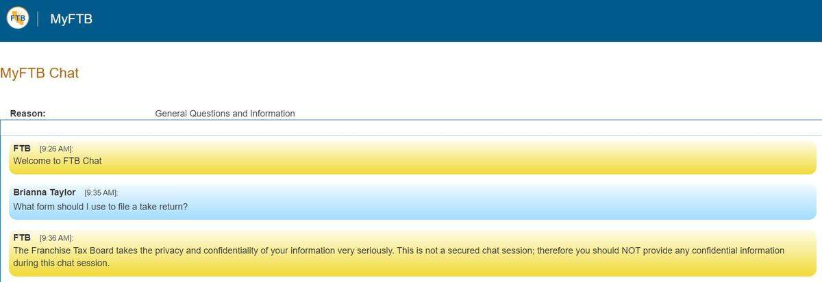 The California Franchise Tax Board’s general chat forum is used for non-confidential tax questions. You must type back and forth with an agent to get your question answered.